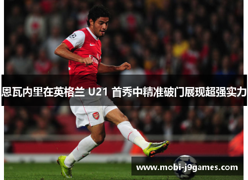 恩瓦内里在英格兰 U21 首秀中精准破门展现超强实力