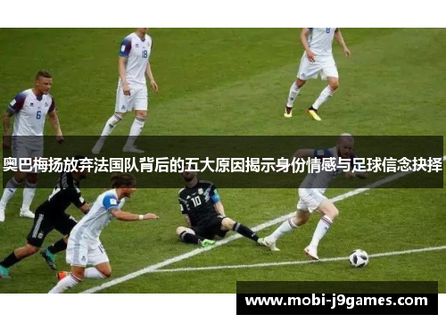 奥巴梅扬放弃法国队背后的五大原因揭示身份情感与足球信念抉择