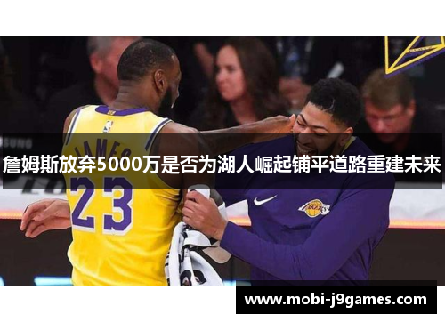 詹姆斯放弃5000万是否为湖人崛起铺平道路重建未来 詹姆斯放弃5000万是否为湖人崛起铺平道路重建未来