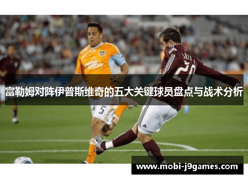 富勒姆对阵伊普斯维奇的五大关键球员盘点与战术分析 富勒姆对阵伊普斯维奇的五大关键球员盘点与战术分析