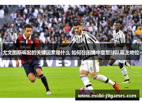 尤文图斯崛起的关键因素是什么 如何在困境中重塑球队霸主地位 尤文图斯崛起的关键因素是什么 如何在困境中重塑球队霸主地位