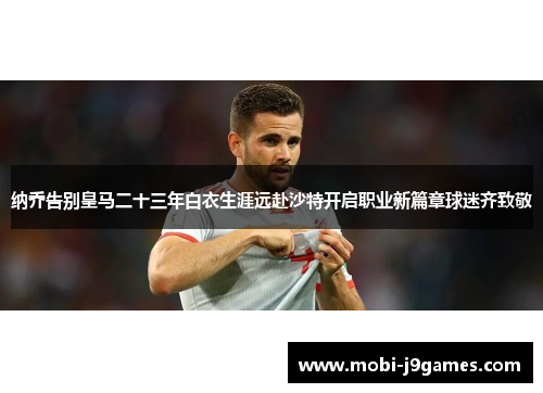 纳乔告别皇马二十三年白衣生涯远赴沙特开启职业新篇章球迷齐致敬